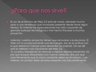 ¿Para que nos sirve?El uso de el término de Web 2.0 está de moda, dándole mucho peso a una tendencia que ha estado presente desde hace algún tiempo. En Internet las especulaciones han sido causantes de grandes burbujas tecnológicas y han hecho fracasar a muchos proyectos.Además, nuestros proyectos tienen que renovarse y evolucionar. El Web 2.0 no es precisamente una tecnología, sino es la actitud con la que debemos trabajar para desarrollar en Internet. Tal vez allí está la reflexión más importante del Web 2.0.Yo ya estoy trabajando en renovar y mejorar algunos proyectos, no por que busque etiquetarlos con nuevas versiones, sino por que creo firmemente que la única constante debe ser el cambio, y en Internet, el cambio debe de estar presente más frecuentemente.