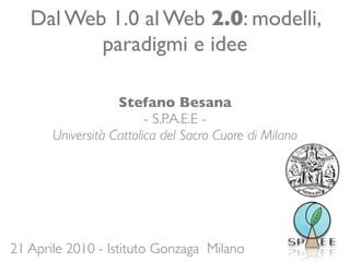 Dal Web 1.0 al Web 2.0: modelli,
          paradigmi e idee

                   Stefano Besana
                         - S.P.A.E.E -
       Università Cattolica del Sacro Cuore di Milano




21 Aprile 2010 - Istituto Gonzaga Milano
 