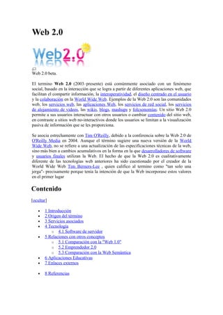 Web 2.0



Web 2.0 beta.

El termino Web 2.0 (2003–presente) está comúnmente asociado con un fenómeno
social, basado en la interacción que se logra a partir de diferentes aplicaciones web, que
facilitan el compartir información, la interoperatividad, el diseño centrado en el usuario
y la colaboración en la World Wide Web. Ejemplos de la Web 2.0 son las comunidades
web, los servicios web, las aplicaciones Web, los servicios de red social, los servicios
de alojamiento de videos, las wikis, blogs, mashups y folcsonomías. Un sitio Web 2.0
permite a sus usuarios interactuar con otros usuarios o cambiar contenido del sitio web,
en contraste a sitios web no-interactivos donde los usuarios se limitan a la visualización
pasiva de información que se les proporciona.

Se asocia estrechamente con Tim O'Reilly, debido a la conferencia sobre la Web 2.0 de
O'Reilly Media en 2004. Aunque el término sugiere una nueva versión de la World
Wide Web, no se refiere a una actualización de las especificaciones técnicas de la web,
sino más bien a cambios acumulativos en la forma en la que desarrolladores de software
y usuarios finales utilizan la Web. El hecho de que la Web 2.0 es cualitativamente
diferente de las tecnologías web anteriores ha sido cuestionado por el creador de la
World Wide Web Tim Berners-Lee , quien califico al termino como "tan solo una
jerga"- precisamente porque tenía la intención de que la Web incorporase estos valores
en el primer lugar

Contenido
[ocultar]

   •   1 Introducción
   •   2 Origen del término
   •   3 Servicios asociados
   •   4 Tecnología
           o 4.1 Software de servidor
   •   5 Relaciones con otros conceptos
           o 5.1 Comparación con la "Web 1.0"
           o 5.2 Emprendedor 2.0
           o 5.3 Comparación con la Web Semántica
   •   6 Aplicaciones Educativas
   •   7 Enlaces externos

   •   8 Referencias
 