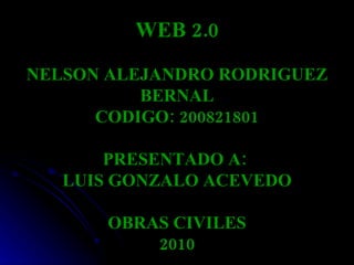 WEB 2.0 NELSON ALEJANDRO RODRIGUEZ BERNAL CODIGO: 200821801 PRESENTADO A:  LUIS GONZALO ACEVEDO OBRAS CIVILES 2010 