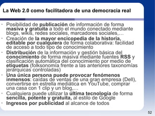 La Web 2.0 como facilitadora de una democracia real Posibilidad de  publicación  de información de forma  masiva y gratuita  a todo el mundo conectado mediante blogs, wikis, redes sociales, marcadores sociales,… Creación de  la mayor encicopedia de la historia, editable por cualquiera  de forma colaborativa: facilidad de acceso a todo tipo de conocimiento Distribución  de la información y gestión básica del  conocimiento  de forma masiva mediante fuentes  RSS  y clasificación automática del conocimiento por medio de  etiquetas  (folksonomía frente a las anteriores taxonomías jerárquicas controladas) Una única persona puede provocar fenómenos inmensos : caídas de ventas de una gran empresa (Dell), convertirse en estrella mediática en YouTube, comprar una casa con 1 clip y un blog,… Cualquiera puede utilizar la  última tecnología  de forma  sencilla, potente y gratuita,  al estilo de Google Ingresos por publicidad  al alcance de todos 