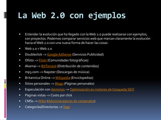 La Web 2.0 con ejemplosEntender la evolución que ha llegado con la Web 2.0 puede realizarse con ejemplos, con proyectos. Podemos comparar servicios web que marcan claramente la evolución hacia el Web 2.0 con una nueva forma de hacer las cosas:Web 1.0 > Web 2.0 Doubleclick –> Google AdSense (Servicios Publicidad) Ofoto –> Flickr (Comunidades fotográficas) Akamai –> BitTorrent (Distribución de contenidos) mp3.com –> Napster (Descargas de música) Britannica Online –> Wikipedia (Enciclopedias) Sitios personales –> Blogs (Páginas personales) Especulación con dominios –> Optimización en motores de búsqueda SEOPáginas vistas –> Costo por click CMSs –> Wikis (Administradores de contenidos) Categorías/Directorios –> Tags