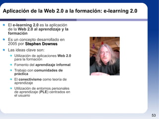 Aplicación de la Web 2.0 a la formación: e-learning 2.0 El  e-learning 2.0  es la aplicación de la  Web 2.0 al aprendizaje y la formación Es un concepto desarrollado en 2005 por  Stephen Downes Las ideas clave son: Utilización de aplicaciones  Web 2.0  para la formación Fomento del  aprendizaje informal Trabajo con  comunidades de práctica El  conectivismo  como teoría de aprendizaje Utilización de entornos personales de aprendizaje ( PLE ) centrados en el usuario 
