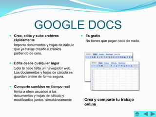 GOOGLE DOCS
 Crea, edita y sube archivos              Es gratis
  rápidamente                               No tienes que pagar nada de nada.
  Importa documentos y hojas de cálculo
  que ya hayas creado o créalos
  partiendo de cero.

 Edita desde cualquier lugar
  Sólo te hace falta un navegador web.
  Los documentos y hojas de cálculo se
  guardan online de forma segura.

 Comparte cambios en tiempo real
  Invita a otros usuarios a tus
  documentos y hojas de cálculo y
  modificadlos juntos, simultáneamente      Crea y comparte tu trabajo
                                            online
 