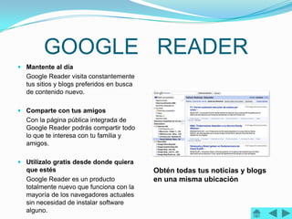 GOOGLE READER
 Mantente al día
  Google Reader visita constantemente
  tus sitios y blogs preferidos en busca
  de contenido nuevo.

 Comparte con tus amigos
  Con la página pública integrada de
  Google Reader podrás compartir todo
  lo que te interesa con tu familia y
  amigos.

 Utilízalo gratis desde donde quiera
  que estés                                Obtén todas tus noticias y blogs
  Google Reader es un producto             en una misma ubicación
  totalmente nuevo que funciona con la
  mayoría de los navegadores actuales
  sin necesidad de instalar software
  alguno.
 
