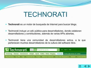TECHNORATI
 Technorati es un motor de busqueda de Internet para buscar blogs.


 Technorati incluye un wiki público para desarrolladores, donde colaboran
  desarrolladores y contribuidores, además de varias APIs abiertas.

 Technorati tiene una comunidad de desarrolladores activa, a la que
  pertenecen muchos desarrolladores de la cultura del software libre.
 