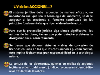¿ Y de las ACCIONES …?El sistema jurídico debe responder de manera eficaz y, no importando cual que sea la tecnología del momento, se debe asegurar a los creadores el fomento continuado de los principios fundamentales que rigen el derecho de autor. Para que la protección jurídica siga siendo significativa, los autores de las obras, tienen que poder detectar y detener la divulgación sin su consentimiento.Se tienen que elaborar sistemas viables de concesión de licencias en línea en los que los consumidores puedan confiar, esto implica lógicamente gran responsabilidad en la tecnología misma.La cultura de los cibernautas, quienes en replica de acciones legitimas y dentro del marco jurídico, reconozcan y den crédito a los  titulares de las obras .