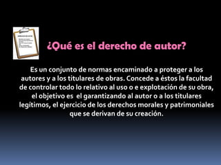 ¿Qué es el derecho de autor? Es un conjunto de normas encaminado a proteger a los autores y a los titulares de obras. Concede a éstos la facultad de controlar todo lo relativo al uso o e explotación de su obra, el objetivo es  el garantizando al autor o a los titulares legítimos, el ejercicio de los derechos morales y patrimoniales que se derivan de su creación.