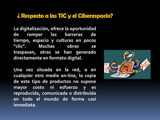 ¿ Respecto a las TIC y el Ciberespacio? La digitalización, ofrece la oportunidad de romper las barreras de tiempo, espacio y culturas en pocos “clic”. Muchas obras se traspasan, otras se han generado directamente en formato digital. Una vez situada en la red, o en cualquier otro medio on-line, la copia de este tipo de productos no supone mayor costo ni esfuerzo y es reproducida, comunicada o distribuida en todo el mundo de forma casi inmediata. 