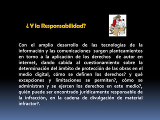 ¿ Y la Responsabilidad? Con el amplio desarrollo de las tecnologías de la información y las comunicaciones  surgen planteamientos  en torno a la aplicación de los derechos  de autor en internet, dando cabida al cuestionamiento sobre la determinación del ámbito de protección de las obras en el medio digital, cómo se definen los derechos? y qué excepciones y limitaciones se permiten?, cómo se administran y se ejercen los derechos en este medio?, quién puede ser encontrado jurídicamente responsable de la infracción, en la cadena de divulgación de material infractor?. 