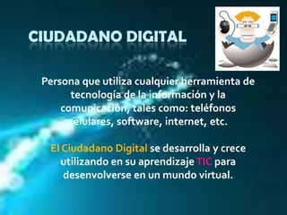 CIUDADANO DIGITALPersona que utiliza cualquier herramienta de tecnología de la información y la comunicación, tales como: teléfonos celulares, software, internet, etc. El Ciudadano Digital se desarrolla y crece utilizando en su aprendizaje TIC para desenvolverse en un mundo virtual.