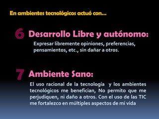 En ambientes tecnológicos actuó con…6Desarrollo Libre y autónomo:Expresar libremente opiniones, preferencias, pensamientos, etc., sin dañar a otros.7Ambiente Sano:El uso racional de la tecnología  y los ambientes tecnológicos me benefician, No permito que me perjudiquen, ni daño a otros. Con el uso de las TIC  me fortalezco en múltiples aspectos de mi vida