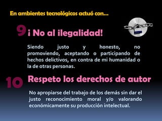 En ambientes tecnológicos actuó con…9¡ No al ilegalidad!Siendo justo y honesto, no promoviendo, aceptando o participando de hechos delictivos, en contra de mi humanidad o la de otras personas.10Respeto los derechos de autorNo apropiarse del trabajo de los demás sin dar el justo reconocimiento moral y/o valorando económicamente su producción intelectual.