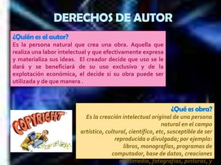DERECHOS DE AUTOR¿Quién es el autor? Es la persona natural que crea una obra. Aquella que realiza una labor intelectual y que efectivamente expresa y materializa sus ideas.  El creador decide que uso se le dará y se beneficiará de su uso exclusivo y de la explotación económica, el decide si su obra puede ser utilizada y de que manera .¿Qué es obra?Es la creación intelectual original de una persona natural en el campo artístico, cultural, científico, etc, susceptible de ser reproducida o divulgada; por ejemplo: libros, monografías, programas de computador, base de datos, creaciones multimedia, fotografías, pinturas, y audiovisuales, entre otros. 