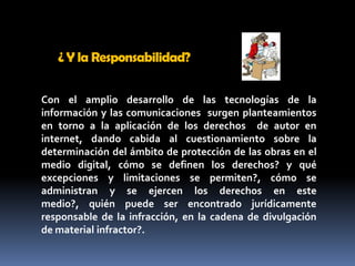 ¿ Y la Responsabilidad? Con el amplio desarrollo de las tecnologías de la información y las comunicaciones  surgen planteamientos  en torno a la aplicación de los derechos  de autor en internet, dando cabida al cuestionamiento sobre la determinación del ámbito de protección de las obras en el medio digital, cómo se definen los derechos? y qué excepciones y limitaciones se permiten?, cómo se administran y se ejercen los derechos en este medio?, quién puede ser encontrado jurídicamente responsable de la infracción, en la cadena de divulgación de material infractor?. 