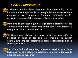 ¿ Y de las ACCIONES …?El sistema jurídico debe responder de manera eficaz y, no importando cual que sea la tecnología del momento, se debe asegurar a los creadores el fomento continuado de los principios fundamentales que rigen el derecho de autor. Para que la protección jurídica siga siendo significativa, los autores de las obras, tienen que poder detectar y detener la divulgación sin su consentimiento.Se tienen que elaborar sistemas viables de concesión de licencias en línea en los que los consumidores puedan confiar, esto implica lógicamente gran responsabilidad en la tecnología misma.La cultura de los cibernautas, quienes en replica de acciones legitimas y dentro del marco jurídico, reconozcan y den crédito a los  titulares de las obras .