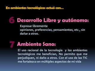 En ambientes tecnológicos actuó con…6Desarrollo Libre y autónomo:Expresar libremente opiniones, preferencias, pensamientos, etc., sin dañar a otros.7Ambiente Sano:El uso racional de la tecnología  y los ambientes tecnológicos me benefician, No permito que me perjudiquen, ni daño a otros. Con el uso de las TIC  me fortalezco en múltiples aspectos de mi vida
