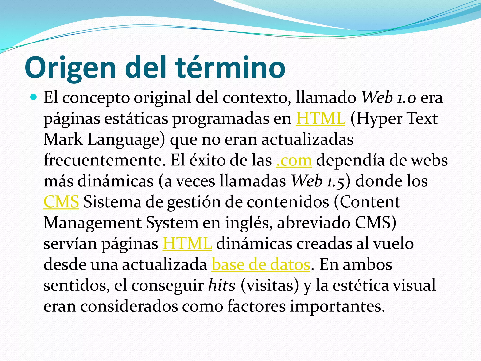 Origen del términoEl concepto original del contexto, llamado Web 1.0 era páginas estáticas programadas en HTML (HyperText Mark Language) que no eran actualizadas frecuentemente. El éxito de las .com dependía de webs más dinámicas (a veces llamadas Web 1.5) donde los CMS Sistema de gestión de contenidos (Content Management System en inglés, abreviado CMS) servían páginas HTML dinámicas creadas al vuelo desde una actualizada base de datos. En ambos sentidos, el conseguir hits (visitas) y la estética visual eran considerados como factores importantes.