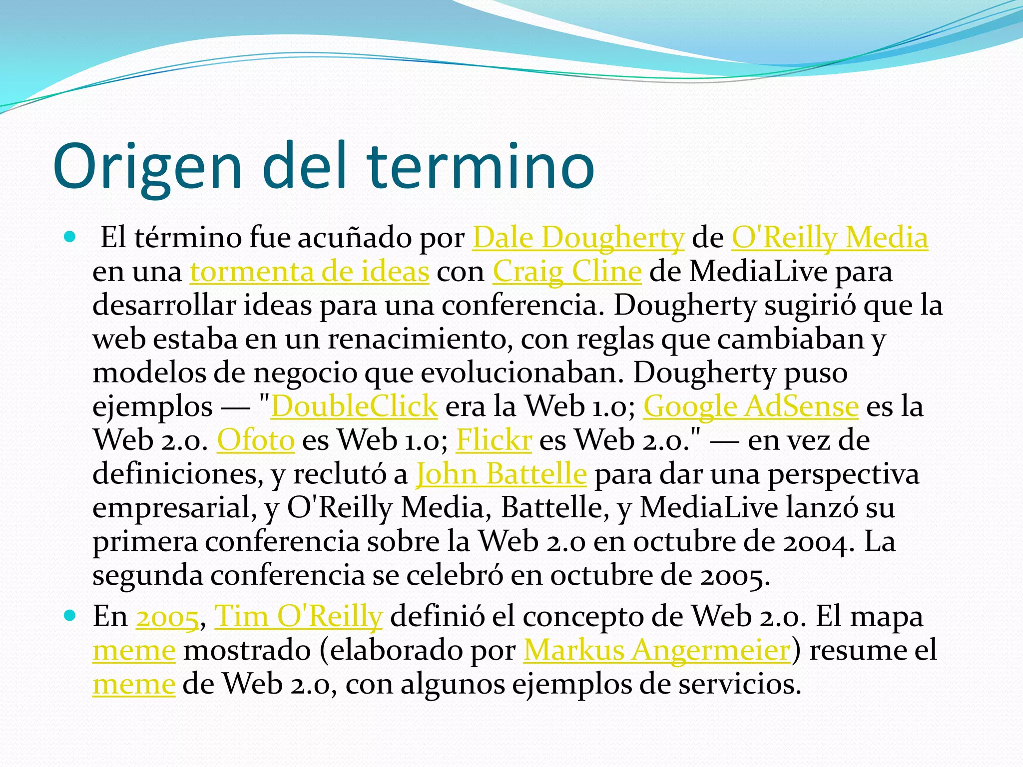 Origen del termino El término fue acuñado por Dale Dougherty de O'Reilly Media en una tormenta de ideas con Craig Cline de MediaLive para desarrollar ideas para una conferencia. Dougherty sugirió que la web estaba en un renacimiento, con reglas que cambiaban y modelos de negocio que evolucionaban. Dougherty puso ejemplos — "DoubleClick era la Web 1.0; Google AdSense es la Web 2.0. Ofoto es Web 1.0; Flickr es Web 2.0." — en vez de definiciones, y reclutó a John Battelle para dar una perspectiva empresarial, y O'Reilly Media, Battelle, y MediaLive lanzó su primera conferencia sobre la Web 2.0 en octubre de 2004. La segunda conferencia se celebró en octubre de 2005.En 2005, Tim O'Reilly definió el concepto de Web 2.0. El mapa meme mostrado (elaborado por MarkusAngermeier) resume el meme de Web 2.0, con algunos ejemplos de servicios.