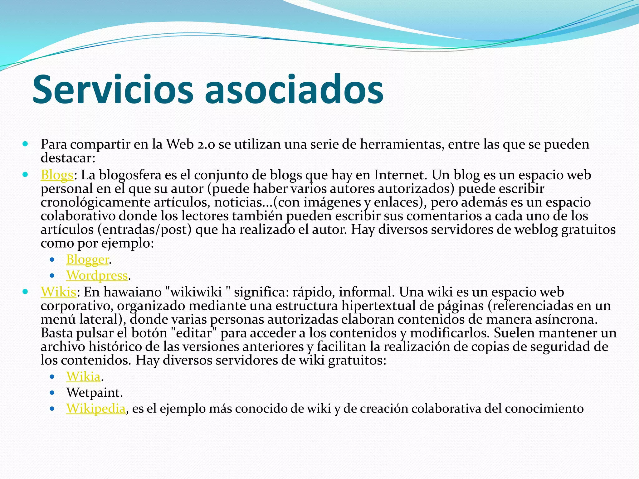 Servicios asociadosPara compartir en la Web 2.0 se utilizan una serie de herramientas, entre las que se pueden destacar:Blogs: La blogosfera es el conjunto de blogs que hay en Internet. Un blog es un espacio web personal en el que su autor (puede haber varios autores autorizados) puede escribir cronológicamente artículos, noticias...(con imágenes y enlaces), pero además es un espacio colaborativo donde los lectores también pueden escribir sus comentarios a cada uno de los artículos (entradas/post) que ha realizado el autor. Hay diversos servidores de weblog gratuitos como por ejemplo: Blogger. Wordpress. Wikis: En hawaiano "wikiwiki " significa: rápido, informal. Una wiki es un espacio web corporativo, organizado mediante una estructura hipertextual de páginas (referenciadas en un menú lateral), donde varias personas autorizadas elaboran contenidos de manera asíncrona. Basta pulsar el botón "editar" para acceder a los contenidos y modificarlos. Suelen mantener un archivo histórico de las versiones anteriores y facilitan la realización de copias de seguridad de los contenidos. Hay diversos servidores de wiki gratuitos: Wikia. Wetpaint. Wikipedia, es el ejemplo más conocido de wiki y de creación colaborativa del conocimiento
