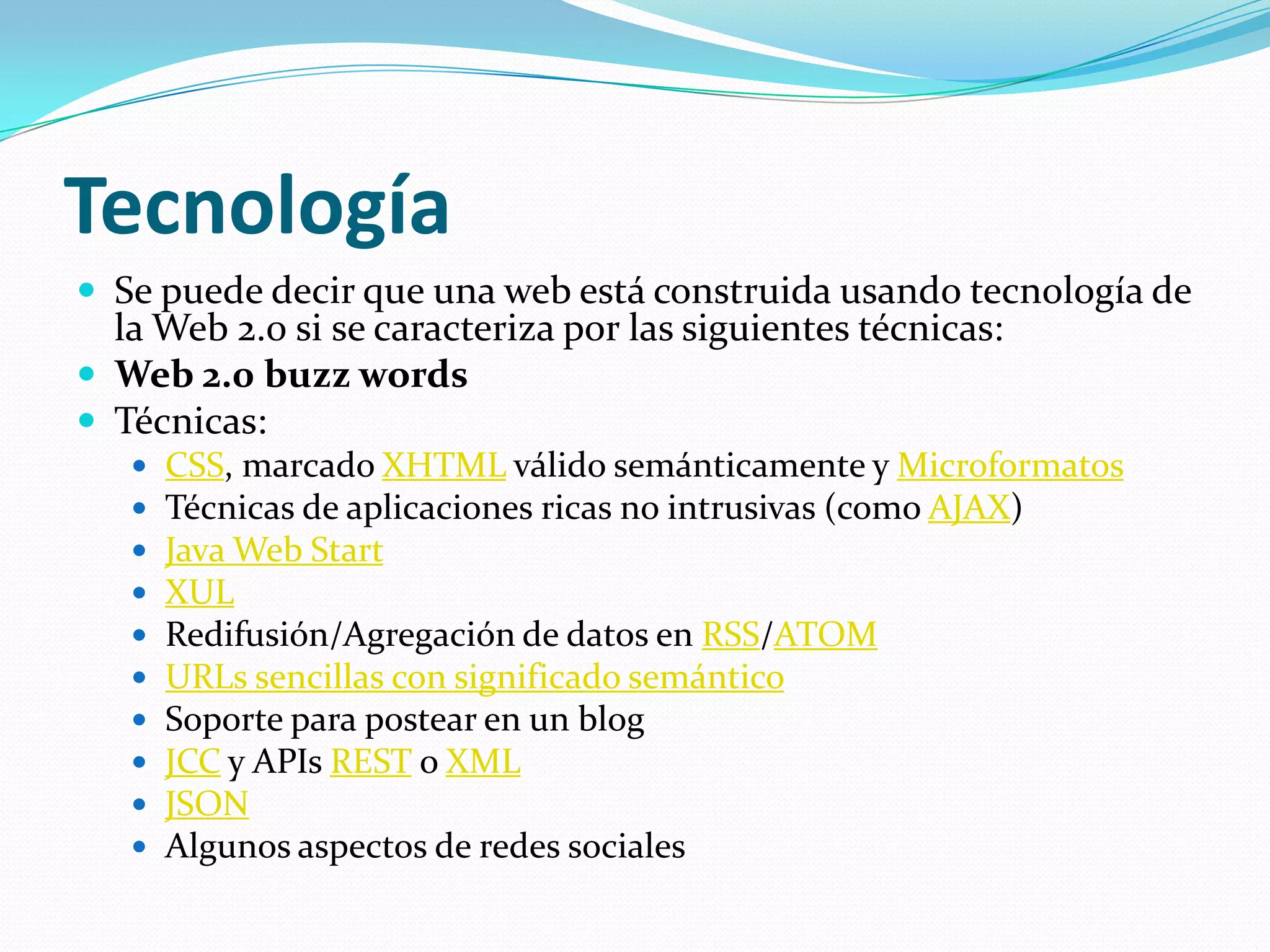 TecnologíaSe puede decir que una web está construida usando tecnología de la Web 2.0 si se caracteriza por las siguientes técnicas:Web 2.0 buzzwordsTécnicas: CSS, marcado XHTML válido semánticamente y MicroformatosTécnicas de aplicaciones ricas no intrusivas (como AJAX) Java Web StartXULRedifusión/Agregación de datos en RSS/ATOMURLs sencillas con significado semánticoSoporte para postear en un blog JCC y APIsREST o XMLJSONAlgunos aspectos de redes sociales 
