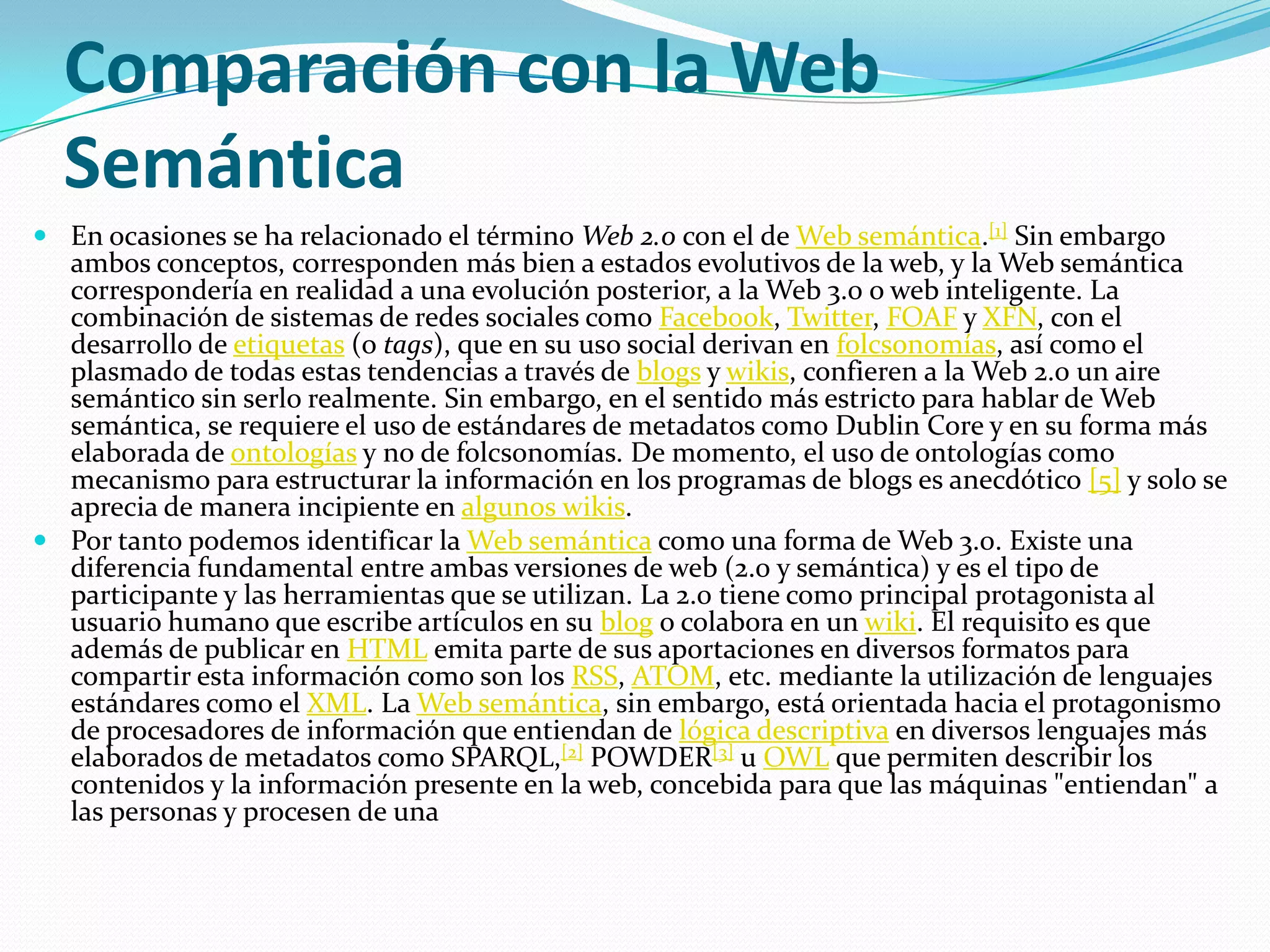 Comparación con la Web SemánticaEn ocasiones se ha relacionado el término Web 2.0 con el de Web semántica.[1] Sin embargo ambos conceptos, corresponden más bien a estados evolutivos de la web, y la Web semántica correspondería en realidad a una evolución posterior, a la Web 3.0 o web inteligente. La combinación de sistemas de redes sociales como Facebook, Twitter, FOAF y XFN, con el desarrollo de etiquetas (o tags), que en su uso social derivan en folcsonomías, así como el plasmado de todas estas tendencias a través de blogs y wikis, confieren a la Web 2.0 un aire semántico sin serlo realmente. Sin embargo, en el sentido más estricto para hablar de Web semántica, se requiere el uso de estándares de metadatos como DublinCore y en su forma más elaborada de ontologías y no de folcsonomías. De momento, el uso de ontologías como mecanismo para estructurar la información en los programas de blogs es anecdótico [5] y solo se aprecia de manera incipiente en algunos wikis.Por tanto podemos identificar la Web semántica como una forma de Web 3.0. Existe una diferencia fundamental entre ambas versiones de web (2.0 y semántica) y es el tipo de participante y las herramientas que se utilizan. La 2.0 tiene como principal protagonista al usuario humano que escribe artículos en su blog o colabora en un wiki. El requisito es que además de publicar en HTML emita parte de sus aportaciones en diversos formatos para compartir esta información como son los RSS, ATOM, etc. mediante la utilización de lenguajes estándares como el XML. La Web semántica, sin embargo, está orientada hacia el protagonismo de procesadores de información que entiendan de lógica descriptiva en diversos lenguajes más elaborados de metadatos como SPARQL,[2] POWDER[3] u OWL que permiten describir los contenidos y la información presente en la web, concebida para que las máquinas "entiendan" a las personas y procesen de una 
