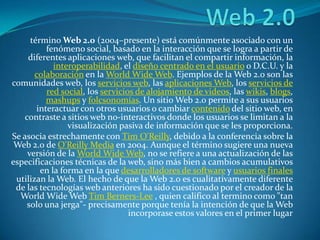 Web 2.0 término Web 2.0 (2004–presente) está comúnmente asociado con un fenómeno social, basado en la interacción que se logra a partir de diferentes aplicaciones web, que facilitan el compartir información, la interoperabilidad, el diseño centrado en el usuario o D.C.U. y la colaboración en la WorldWide Web. Ejemplos de la Web 2.0 son las comunidades web, los servicios web, las aplicaciones Web, los servicios de red social, los servicios de alojamiento de videos, las wikis, blogs, mashups y folcsonomías. Un sitio Web 2.0 permite a sus usuarios interactuar con otros usuarios o cambiar contenido del sitio web, en contraste a sitios web no-interactivos donde los usuarios se limitan a la visualización pasiva de información que se les proporciona. Se asocia estrechamente con Tim O'Reilly, debido a la conferencia sobre la Web 2.0 de O'Reilly Media en 2004. Aunque el término sugiere una nueva versión de la WorldWide Web, no se refiere a una actualización de las especificaciones técnicas de la web, sino más bien a cambios acumulativos en la forma en la que desarrolladores de software y usuarios finales utilizan la Web. El hecho de que la Web 2.0 es cualitativamente diferente de las tecnologías web anteriores ha sido cuestionado por el creador de la WorldWide Web Tim Berners-Lee , quien califico al termino como "tan solo una jerga"- precisamente porque tenía la intención de que la Web incorporase estos valores en el primer lugar 