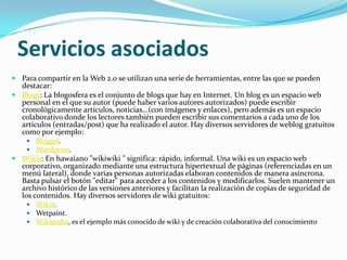 Servicios asociadosPara compartir en la Web 2.0 se utilizan una serie de herramientas, entre las que se pueden destacar:Blogs: La blogosfera es el conjunto de blogs que hay en Internet. Un blog es un espacio web personal en el que su autor (puede haber varios autores autorizados) puede escribir cronológicamente artículos, noticias...(con imágenes y enlaces), pero además es un espacio colaborativo donde los lectores también pueden escribir sus comentarios a cada uno de los artículos (entradas/post) que ha realizado el autor. Hay diversos servidores de weblog gratuitos como por ejemplo: Blogger. Wordpress. Wikis: En hawaiano "wikiwiki " significa: rápido, informal. Una wiki es un espacio web corporativo, organizado mediante una estructura hipertextual de páginas (referenciadas en un menú lateral), donde varias personas autorizadas elaboran contenidos de manera asíncrona. Basta pulsar el botón "editar" para acceder a los contenidos y modificarlos. Suelen mantener un archivo histórico de las versiones anteriores y facilitan la realización de copias de seguridad de los contenidos. Hay diversos servidores de wiki gratuitos: Wikia. Wetpaint. Wikipedia, es el ejemplo más conocido de wiki y de creación colaborativa del conocimiento