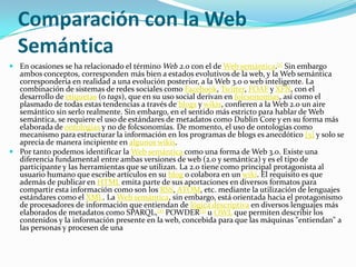 Comparación con la Web SemánticaEn ocasiones se ha relacionado el término Web 2.0 con el de Web semántica.[1] Sin embargo ambos conceptos, corresponden más bien a estados evolutivos de la web, y la Web semántica correspondería en realidad a una evolución posterior, a la Web 3.0 o web inteligente. La combinación de sistemas de redes sociales como Facebook, Twitter, FOAF y XFN, con el desarrollo de etiquetas (o tags), que en su uso social derivan en folcsonomías, así como el plasmado de todas estas tendencias a través de blogs y wikis, confieren a la Web 2.0 un aire semántico sin serlo realmente. Sin embargo, en el sentido más estricto para hablar de Web semántica, se requiere el uso de estándares de metadatos como DublinCore y en su forma más elaborada de ontologías y no de folcsonomías. De momento, el uso de ontologías como mecanismo para estructurar la información en los programas de blogs es anecdótico [5] y solo se aprecia de manera incipiente en algunos wikis.Por tanto podemos identificar la Web semántica como una forma de Web 3.0. Existe una diferencia fundamental entre ambas versiones de web (2.0 y semántica) y es el tipo de participante y las herramientas que se utilizan. La 2.0 tiene como principal protagonista al usuario humano que escribe artículos en su blog o colabora en un wiki. El requisito es que además de publicar en HTML emita parte de sus aportaciones en diversos formatos para compartir esta información como son los RSS, ATOM, etc. mediante la utilización de lenguajes estándares como el XML. La Web semántica, sin embargo, está orientada hacia el protagonismo de procesadores de información que entiendan de lógica descriptiva en diversos lenguajes más elaborados de metadatos como SPARQL,[2] POWDER[3] u OWL que permiten describir los contenidos y la información presente en la web, concebida para que las máquinas "entiendan" a las personas y procesen de una 