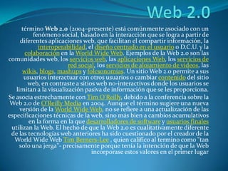 Web 2.0 término Web 2.0 (2004–presente) está comúnmente asociado con un fenómeno social, basado en la interacción que se logra a partir de diferentes aplicaciones web, que facilitan el compartir información, la interoperabilidad, el diseño centrado en el usuario o D.C.U. y la colaboración en la WorldWide Web. Ejemplos de la Web 2.0 son las comunidades web, los servicios web, las aplicaciones Web, los servicios de red social, los servicios de alojamiento de videos, las wikis, blogs, mashups y folcsonomías. Un sitio Web 2.0 permite a sus usuarios interactuar con otros usuarios o cambiar contenido del sitio web, en contraste a sitios web no-interactivos donde los usuarios se limitan a la visualización pasiva de información que se les proporciona. Se asocia estrechamente con Tim O'Reilly, debido a la conferencia sobre la Web 2.0 de O'Reilly Media en 2004. Aunque el término sugiere una nueva versión de la WorldWide Web, no se refiere a una actualización de las especificaciones técnicas de la web, sino más bien a cambios acumulativos en la forma en la que desarrolladores de software y usuarios finales utilizan la Web. El hecho de que la Web 2.0 es cualitativamente diferente de las tecnologías web anteriores ha sido cuestionado por el creador de la WorldWide Web Tim Berners-Lee , quien califico al termino como "tan solo una jerga"- precisamente porque tenía la intención de que la Web incorporase estos valores en el primer lugar 