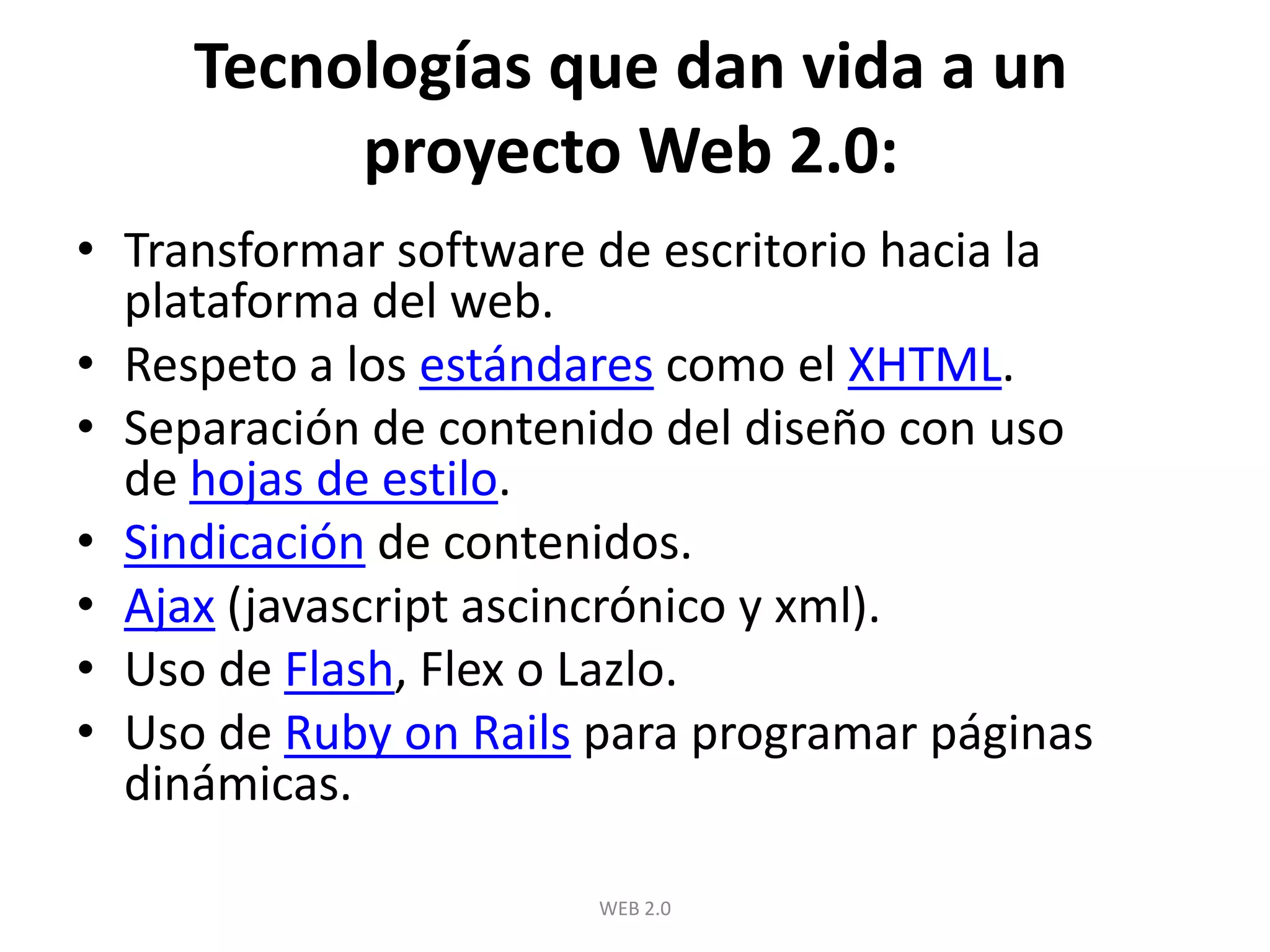 Tecnologías que dan vida a un proyecto Web 2.0:Transformar software de escritorio hacia la plataforma del web.Respeto a los estándares como el XHTML.Separación de contenido del diseño con uso de hojas de estilo.Sindicación de contenidos.Ajax (javascriptascincrónico y xml).Uso de Flash, Flex o Lazlo.Uso de RubyonRails para programar páginas dinámicas.WEB 2.0