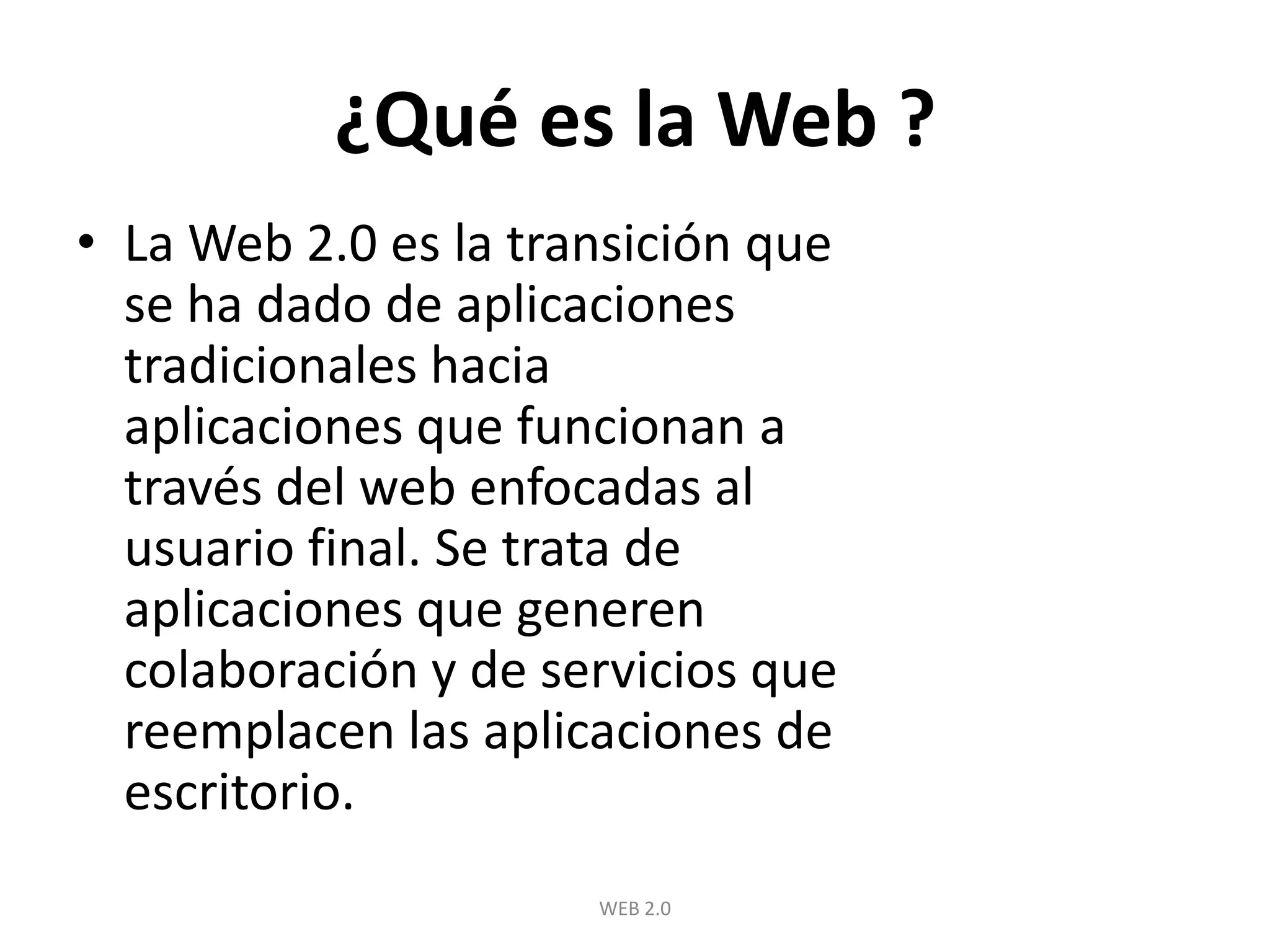 ¿Qué es la Web ?La Web 2.0 es la transición que se ha dado de aplicaciones tradicionales hacia aplicaciones que funcionan a través del web enfocadas al usuario final. Se trata de aplicaciones que generen colaboración y de servicios que reemplacen las aplicaciones de escritorio.WEB 2.0
