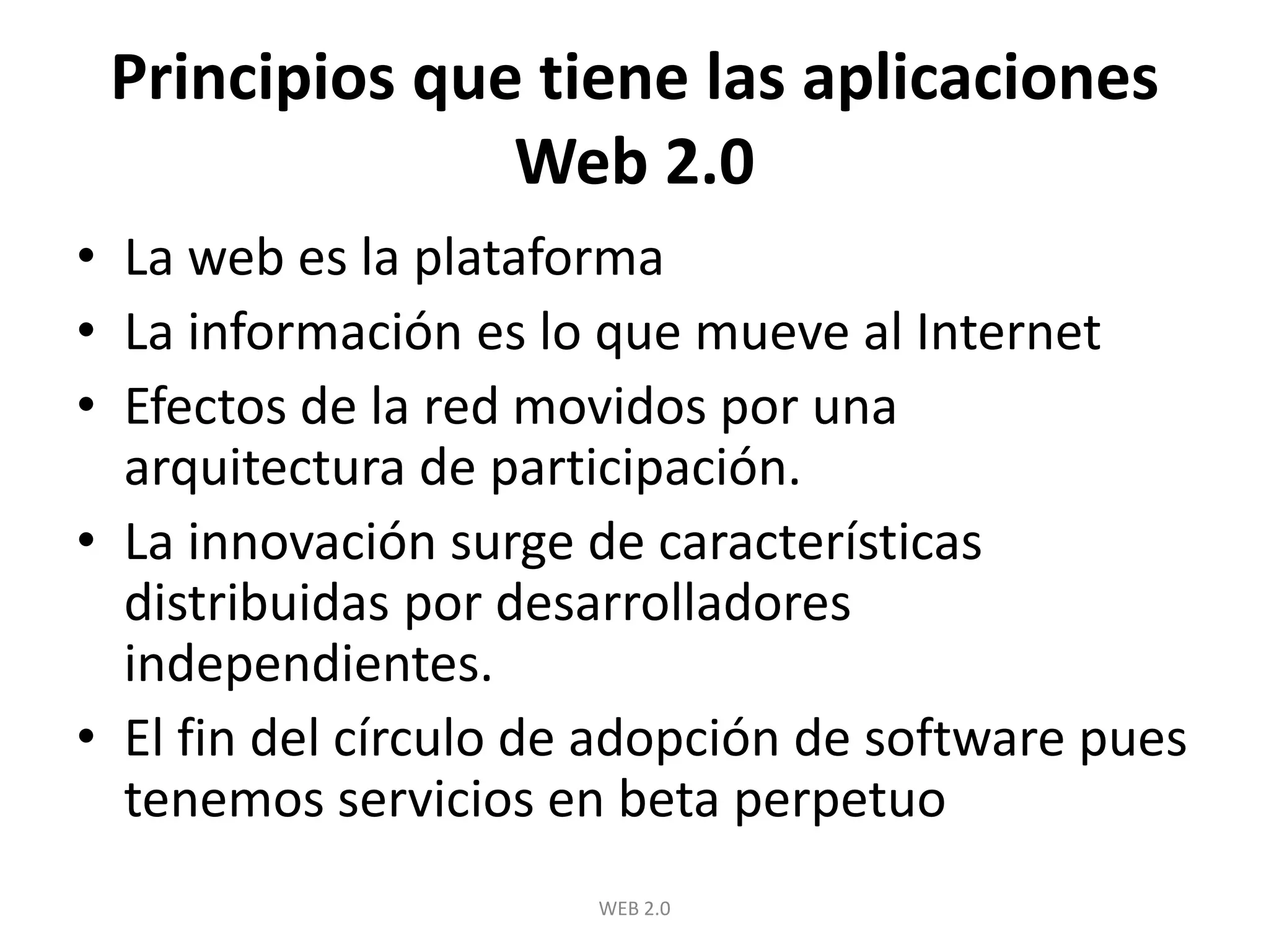 Principios que tiene las aplicaciones Web 2.0La web es la plataformaLa información es lo que mueve al InternetEfectos de la red movidos por una arquitectura de participación.La innovación surge de características distribuidas por desarrolladores independientes.El fin del círculo de adopción de software pues tenemos servicios en beta perpetuoWEB 2.0