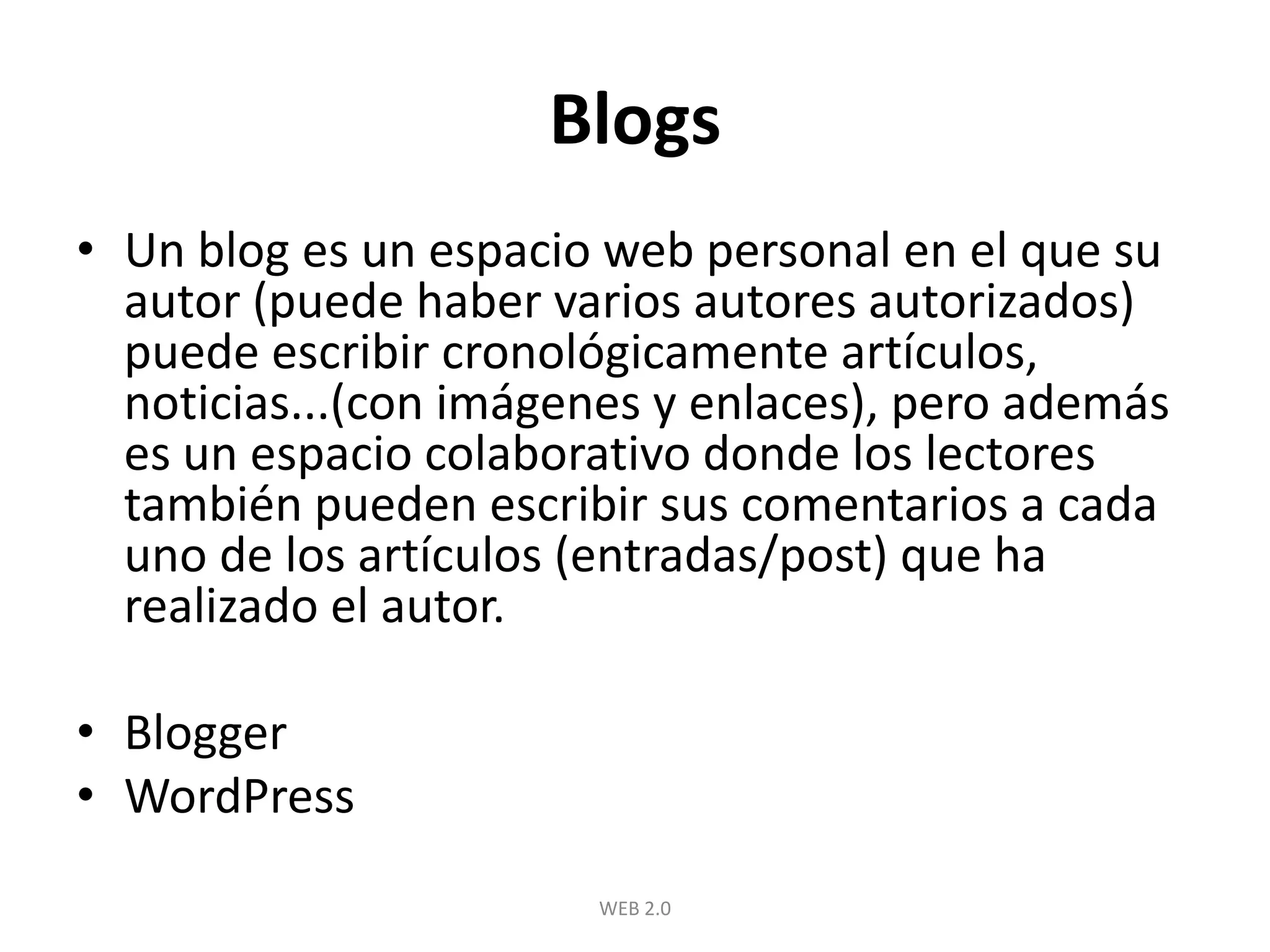 BlogsUn blog es un espacio web personal en el que su autor (puede haber varios autores autorizados) puede escribir cronológicamente artículos, noticias...(con imágenes y enlaces), pero además es un espacio colaborativo donde los lectores también pueden escribir sus comentarios a cada uno de los artículos (entradas/post) que ha realizado el autor. BloggerWordPressWEB 2.0