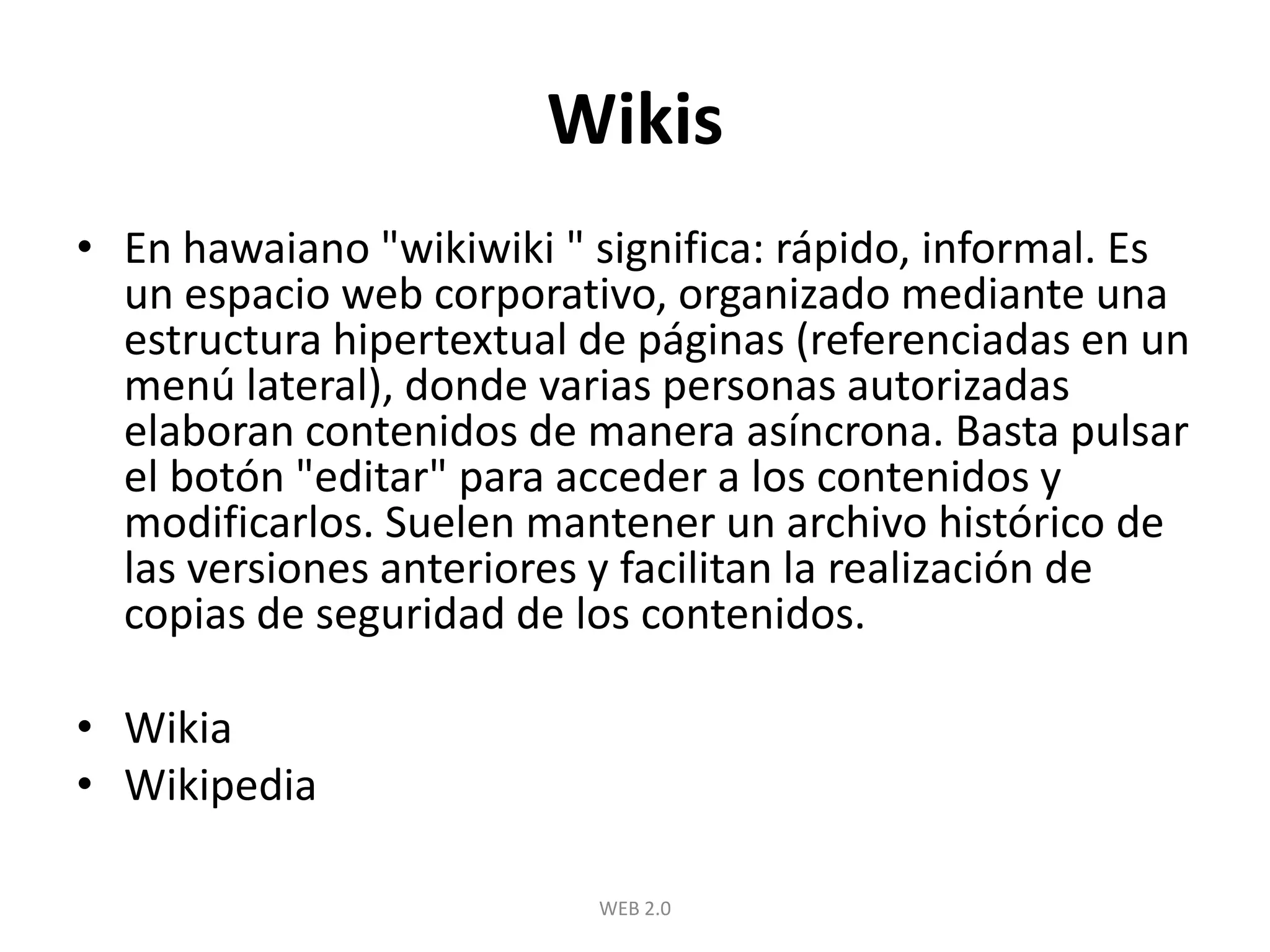 WikisEn hawaiano "wikiwiki " significa: rápido, informal. Es un espacio web corporativo, organizado mediante una estructura hipertextual de páginas (referenciadas en un menú lateral), donde varias personas autorizadas elaboran contenidos de manera asíncrona. Basta pulsar el botón "editar" para acceder a los contenidos y modificarlos. Suelen mantener un archivo histórico de las versiones anteriores y facilitan la realización de copias de seguridad de los contenidos. WikiaWikipediaWEB 2.0