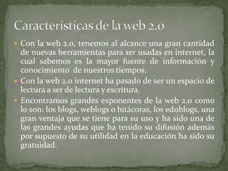 Con la web 2.0, tenemos al alcance una gran cantidad de nuevas herramientas para ser usadas en internet, la cual sabemos es la mayor fuente de información y conocimiento  de nuestros tiempos.Con la web 2.0 internet ha pasado de ser un espacio de lectura a ser de lectura y escritura.Encontramos grandes exponentes de la web 2.0 como lo son: los blogs, weblogs o bitácoras, los edublogs, una gran ventaja que se tiene para su uso y ha sido una de las grandes ayudas que ha tenido su difusión además por supuesto de su utilidad en la educación ha sido su gratuidad.Características de la web 2.0