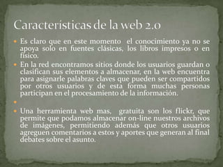 Es claro que en este momento  el conocimiento ya no se apoya solo en fuentes clásicas, los libros impresos o en físico.En la red encontramos sitios donde los usuarios guardan o clasifican sus elementos a almacenar, en la web encuentra para asignarle palabras claves que pueden ser compartidos por otros usuarios y de esta forma muchas personas participan en el procesamiento de la información.  Una herramienta web mas,  gratuita son los flickr, que permite que podamos almacenar on-line nuestros archivos de imágenes, permitiendo además que otros usuarios agreguen comentarios a estos y aportes que generan al final debates sobre el asunto.Características de la web 2.0