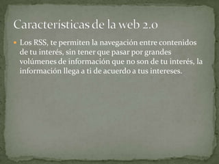 Los RSS, te permiten la navegación entre contenidos de tu interés, sin tener que pasar por grandes volúmenes de información que no son de tu interés, la información llega a ti de acuerdo a tus intereses.Características de la web 2.0