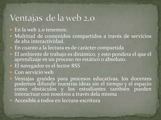En la web 2.0 tenemos:Multitud de contenidos compartidos a través de servicios de alta interactividad.En cuanto a la lectura es de carácter compartidaEl ambiente de trabajo es dinámico, y esto pondera el que el aprendizaje es un proceso no estático o absoluto.El navegador es el lector RSSCon servicio webVentajas grandes para procesos educativas, los docentes podemos difundir nuestras ideas sin el tiempo y el espacio como obstáculos y los estudiantes también pueden interactuar con nosotros a través dela mismaAccesible a todos en lectura-escrituraVentajas  de la web 2.0
