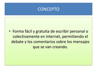 CONCEPTO Forma fácil y gratuita de escribir personal o colectivamente en internet, permitiendo el debate y los comentarios sobre los mensajes que se van creando.