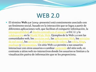 WEB 2.0
 El término Web 2.0 (2004–presente) está comúnmente asociado con
  un fenómeno social, basado en la interacción que se logra a partir de
  diferentes aplicaciones web, que facilitan el compartir información, la
  interoperabilidad, el diseño centrado en el usuario o D.C.U. y la
  colaboración en la World Wide Web. Ejemplos de la Web 2.0 son las
  comunidades web, los servicios web, las aplicaciones Web, los servicios
  de red social, los servicios de alojamiento de videos, las wikis, blogs,
  mashups y folcsonomías. Un sitio Web 2.0 permite a sus usuarios
  interactuar con otros usuarios o cambiar contenido del sitio web, en
  contraste a sitios web no-interactivos donde los usuarios se limitan a la
  visualización pasiva de información que se les proporciona.
 