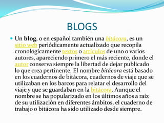 BLOGS
 Un blog, o en español también una bitácora, es un
 sitio web periódicamente actualizado que recopila
 cronológicamente textos o artículos de uno o varios
 autores, apareciendo primero el más reciente, donde el
 autor conserva siempre la libertad de dejar publicado
 lo que crea pertinente. El nombre bitácora está basado
 en los cuadernos de bitácora, cuadernos de viaje que se
 utilizaban en los barcos para relatar el desarrollo del
 viaje y que se guardaban en la bitácora. Aunque el
 nombre se ha popularizado en los últimos años a raíz
 de su utilización en diferentes ámbitos, el cuaderno de
 trabajo o bitácora ha sido utilizado desde siempre.
 