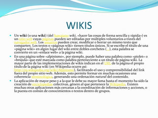 WIKIS
 Un wiki (o una wiki) (del hawaiano wiki, «hacer las cosas de forma sencilla y rápida») es
  un sitio web cuyas páginas pueden ser editadas por múltiples voluntarios a través del
  navegador web. Los usuarios pueden crear, modificar o borrar un mismo texto que
  comparten. Los textos o «páginas wiki» tienen títulos únicos. Si se escribe el título de una
  «página wiki» en algún lugar del wiki entre dobles corchetes (...), esta palabra se
  convierte en un «enlace web» a la página wiki.
 En una página sobre «alpinismo», por ejemplo, puede haber una palabra como «piolet» o
  «brújula» que esté marcada como palabra perteneciente a un título de página wiki. La
  mayor parte de las implementaciones de wikis indican en el URL de la página el propio
  título de la página wiki (en Wikipedia ocurre así:
  http://es.wikipedia.org/wiki/Alpinismo), facilitando el uso y comprensibilidad del link
  fuera del propio sitio web. Además, esto permite formar en muchas ocasiones una
  coherencia terminológica, generando una ordenación natural del contenido.
 La aplicación de mayor peso y a la que le debe su mayor fama hasta el momento ha sido la
  creación de enciclopedias colectivas, género al que pertenece la Wikipedia. Existen
  muchas otras aplicaciones más cercanas a la coordinación de informaciones y acciones, o
  la puesta en común de conocimientos o textos dentro de grupos.
 