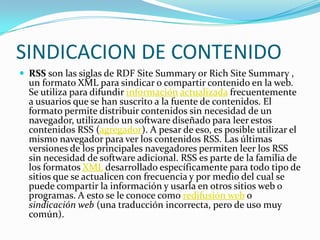 SINDICACION DE CONTENIDO
 RSS son las siglas de RDF Site Summary or Rich Site Summary ,
  un formato XML para sindicar o compartir contenido en la web.
  Se utiliza para difundir información actualizada frecuentemente
  a usuarios que se han suscrito a la fuente de contenidos. El
  formato permite distribuir contenidos sin necesidad de un
  navegador, utilizando un software diseñado para leer estos
  contenidos RSS (agregador). A pesar de eso, es posible utilizar el
  mismo navegador para ver los contenidos RSS. Las últimas
  versiones de los principales navegadores permiten leer los RSS
  sin necesidad de software adicional. RSS es parte de la familia de
  los formatos XML desarrollado específicamente para todo tipo de
  sitios que se actualicen con frecuencia y por medio del cual se
  puede compartir la información y usarla en otros sitios web o
  programas. A esto se le conoce como redifusión web o
  sindicación web (una traducción incorrecta, pero de uso muy
  común).
 