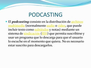 PODCASTING
 El podcasting consiste en la distribución de archivos
 multimedia (normalmente audio o vídeo, que puede
 incluir texto como subtítulos y notas) mediante un
 sistema de sindicación (RSS) que permita suscribirse y
 usar un programa que lo descarga para que el usuario
 lo escuche en el momento que quiera. No es necesario
 estar suscrito para descargarlos.
 