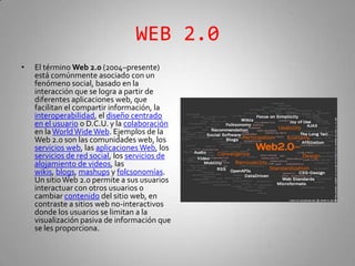 WEB 2.0 El término Web 2.0 (2004–presente) está comúnmente asociado con un fenómeno social, basado en la interacción que se logra a partir de diferentes aplicaciones web, que facilitan el compartir información, la interoperabilidad, el diseño centrado en el usuario o D.C.U. y la colaboración en la WorldWide Web. Ejemplos de la Web 2.0 son las comunidades web, los servicios web, las aplicaciones Web, los servicios de red social, los servicios de alojamiento de videos, las wikis, blogs, mashups y folcsonomías. Un sitio Web 2.0 permite a sus usuarios interactuar con otros usuarios o cambiar contenido del sitio web, en contraste a sitios web no-interactivos donde los usuarios se limitan a la visualización pasiva de información que se les proporciona. 