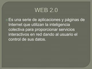 WEB 2.0 Es una serie de aplicaciones y páginas de Internet que utilizan la inteligencia colectiva para proporcionar servicios interactivos en red dando al usuario el control de sus datos. 