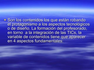 Son los contenidos los que están robando el protagonismo a los aspectos tecnológicos o de diseño. La formación del profesorado, en torno  a la integración de las TICs, la variable de contenidos tiene que aparecer en 4 aspectos fundamentales:  