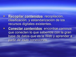 Recopilar contenidos : recopilación, clasificación, y estandarización de los recursos digitales existentes. Conectar contenidos : encontrar caminos que conecten lo que sabemos con la gran base de datos que es la Web y aprender a partir de esas conexiones.  