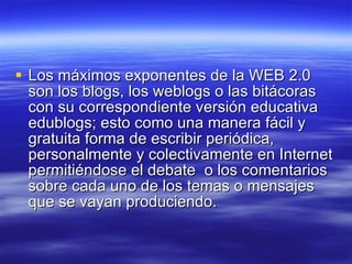 Los máximos exponentes de la WEB 2.0 son los blogs, los weblogs o las bitácoras con su correspondiente versión educativa edublogs; esto como una manera fácil y gratuita forma de escribir periódica, personalmente y colectivamente en Internet permitiéndose el debate  o los comentarios sobre cada uno de los temas o mensajes que se vayan produciendo.  